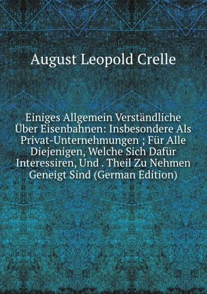 Обложка книги Einiges Allgemein Verstandliche Uber Eisenbahnen: Insbesondere Als Privat-Unternehmungen ; Fur Alle Diejenigen, Welche Sich Dafur Interessiren, Und . Theil Zu Nehmen Geneigt Sind (German Edition), August Leopold Crelle