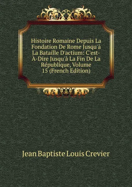 Обложка книги Histoire Romaine Depuis La Fondation De Rome Jusqu.a La Bataille D.actium: C.est-A-Dire Jusqu.a La Fin De La Republique, Volume 15 (French Edition), Jean Baptiste Louis Crevier