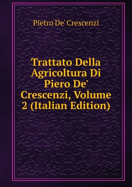 Обложка книги Trattato Della Agricoltura Di Piero De. Crescenzi, Volume 2 (Italian Edition), Pietro De' Crescenzi