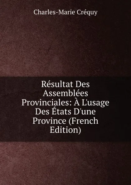 Обложка книги Resultat Des Assemblees Provinciales: A L.usage Des Etats D.une Province (French Edition), Charles-Marie Créquy