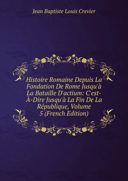 Обложка книги Histoire Romaine Depuis La Fondation De Rome Jusqu.a La Bataille D.actium: C.est-A-Dire Jusqu.a La Fin De La Republique, Volume 5 (French Edition), Jean Baptiste Louis Crevier