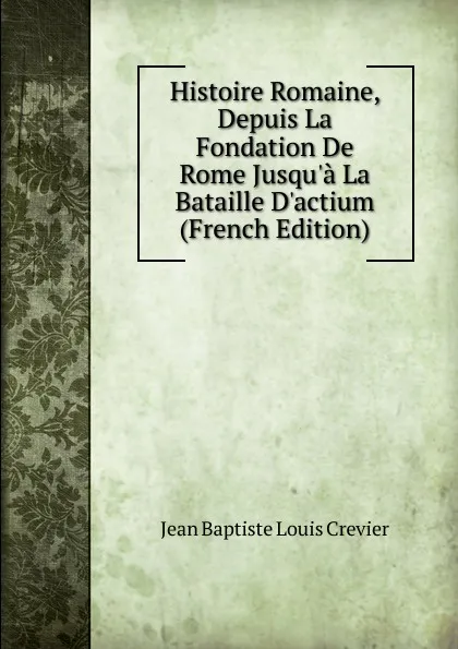 Обложка книги Histoire Romaine, Depuis La Fondation De Rome Jusqu.a La Bataille D.actium (French Edition), Jean Baptiste Louis Crevier