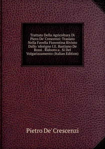 Обложка книги Trattato Della Agricoltura Di Piero De. Crescenzi: Traslato Nella Favella Fiorentina Rivisto Dallo .nferigno I.E. Bastiano De Rossi . Ridooto a . Si Del Volgarizzamento (Italian Edition), Pietro De' Crescenzi