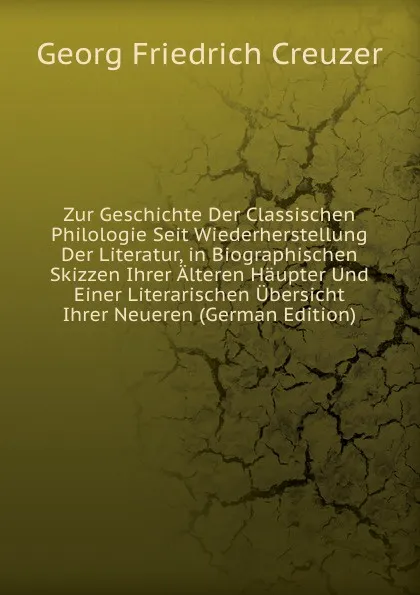 Обложка книги Zur Geschichte Der Classischen Philologie Seit Wiederherstellung Der Literatur, in Biographischen Skizzen Ihrer Alteren Haupter Und Einer Literarischen Ubersicht Ihrer Neueren (German Edition), Georg Friedrich Creuzer