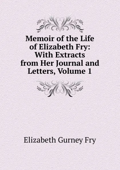 Обложка книги Memoir of the Life of Elizabeth Fry: With Extracts from Her Journal and Letters, Volume 1, Elizabeth Gurney Fry