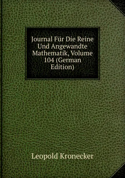 Обложка книги Journal Fur Die Reine Und Angewandte Mathematik, Volume 104 (German Edition), Leopold Kronecker