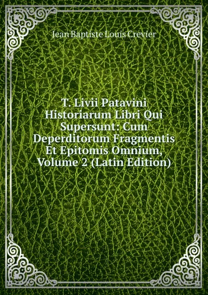 Обложка книги T. Livii Patavini Historiarum Libri Qui Supersunt: Cum Deperditorum Fragmentis Et Epitomis Omnium, Volume 2 (Latin Edition), Jean Baptiste Louis Crevier