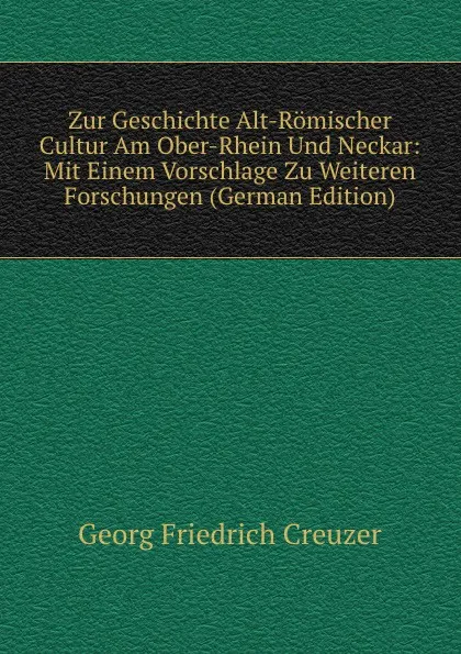 Обложка книги Zur Geschichte Alt-Romischer Cultur Am Ober-Rhein Und Neckar: Mit Einem Vorschlage Zu Weiteren Forschungen (German Edition), Georg Friedrich Creuzer