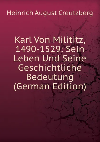 Обложка книги Karl Von Milititz, 1490-1529: Sein Leben Und Seine Geschichtliche Bedeutung (German Edition), Heinrich August Creutzberg