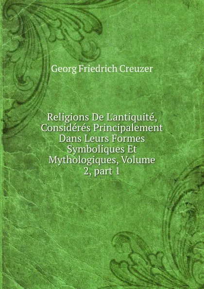 Обложка книги Religions De L.antiquite, Consideres Principalement Dans Leurs Formes Symboliques Et Mythologiques, Volume 2,.part 1, Georg Friedrich Creuzer