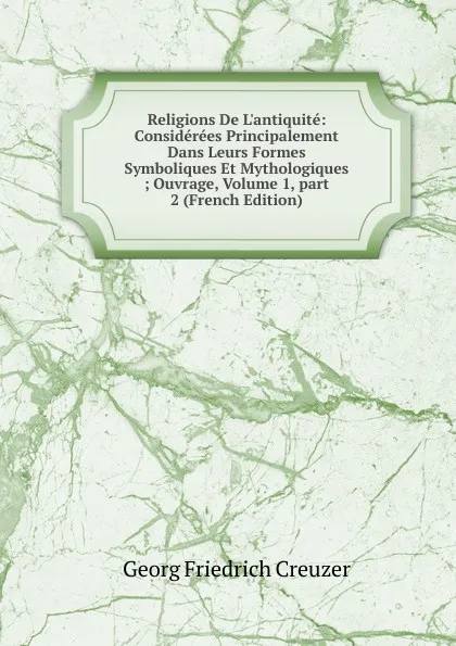 Обложка книги Religions De L.antiquite: Considerees Principalement Dans Leurs Formes Symboliques Et Mythologiques ; Ouvrage, Volume 1,.part 2 (French Edition), Georg Friedrich Creuzer