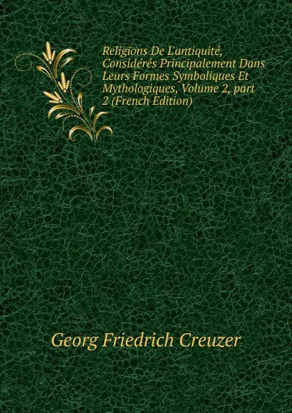 Обложка книги Religions De L.antiquite, Consideres Principalement Dans Leurs Formes Symboliques Et Mythologiques, Volume 2,.part 2 (French Edition), Georg Friedrich Creuzer