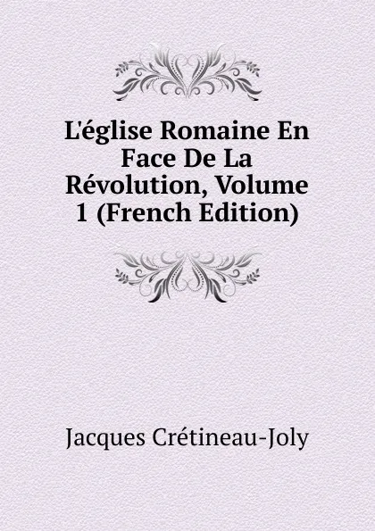 Обложка книги L.eglise Romaine En Face De La Revolution, Volume 1 (French Edition), Jacques Crétineau-Joly