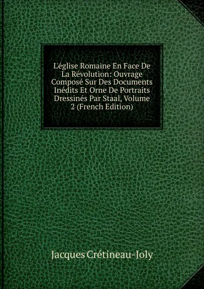 Обложка книги L.eglise Romaine En Face De La Revolution: Ouvrage Compose Sur Des Documents Inedits Et Orne De Portraits Dressines Par Staal, Volume 2 (French Edition), Jacques Crétineau-Joly