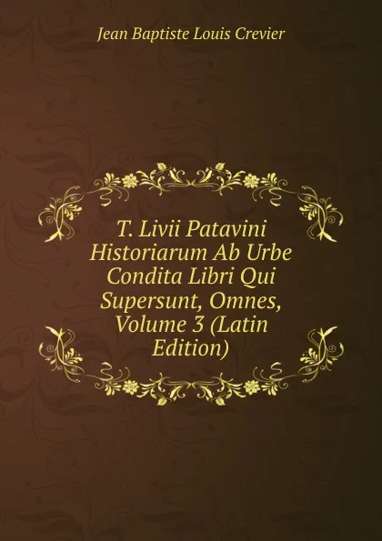 Обложка книги T. Livii Patavini Historiarum Ab Urbe Condita Libri Qui Supersunt, Omnes, Volume 3 (Latin Edition), Jean Baptiste Louis Crevier