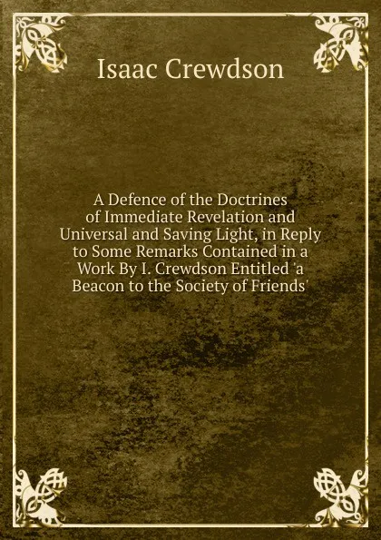 Обложка книги A Defence of the Doctrines of Immediate Revelation and Universal and Saving Light, in Reply to Some Remarks Contained in a Work By I. Crewdson Entitled .a Beacon to the Society of Friends.., Isaac Crewdson