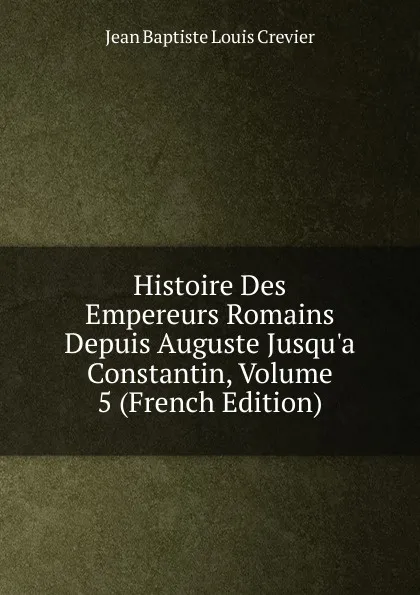 Обложка книги Histoire Des Empereurs Romains Depuis Auguste Jusqu.a Constantin, Volume 5 (French Edition), Jean Baptiste Louis Crevier