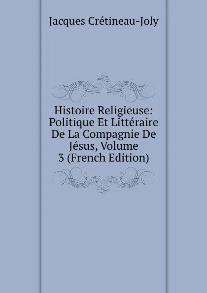 Обложка книги Histoire Religieuse: Politique Et Litteraire De La Compagnie De Jesus, Volume 3 (French Edition), Jacques Crétineau-Joly