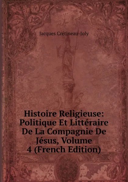 Обложка книги Histoire Religieuse: Politique Et Litteraire De La Compagnie De Jesus, Volume 4 (French Edition), Jacques Crétineau-Joly