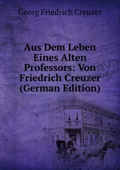 Обложка книги Aus Dem Leben Eines Alten Professors: Von Friedrich Creuzer (German Edition), Georg Friedrich Creuzer