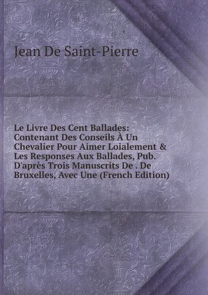 Обложка книги Le Livre Des Cent Ballades: Contenant Des Conseils A Un Chevalier Pour Aimer Loialement . Les Responses Aux Ballades, Pub. D.apres Trois Manuscrits De . De Bruxelles, Avec Une (French Edition), Jean De Saint-Pierre