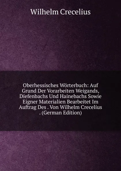 Обложка книги Oberhessisches Worterbuch: Auf Grund Der Vorarbeiten Weigands, Diefenbachs Und Hainebachs Sowie Eigner Materialien Bearbeitet Im Auftrag Des . Von Wilhelm Crecelius . (German Edition), Wilhelm Crecelius