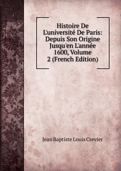 Обложка книги Histoire De L.universite De Paris: Depuis Son Origine Jusqu.en L.annee 1600, Volume 2 (French Edition), Jean Baptiste Louis Crevier