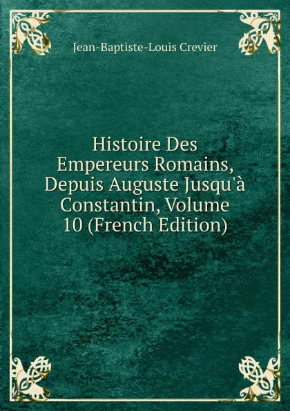 Обложка книги Histoire Des Empereurs Romains, Depuis Auguste Jusqu.a Constantin, Volume 10 (French Edition), Jean-Baptiste-Louis Crevier