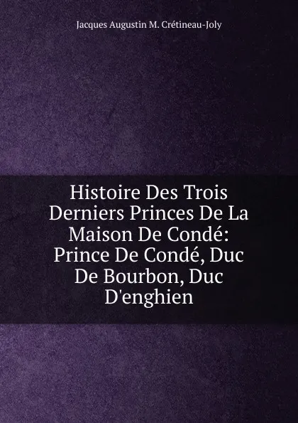 Обложка книги Histoire Des Trois Derniers Princes De La Maison De Conde: Prince De Conde, Duc De Bourbon, Duc D.enghien, Jacques Augustin M. Crétineau-Joly