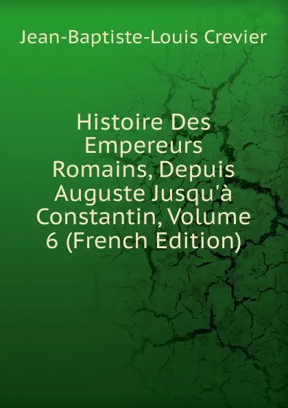 Обложка книги Histoire Des Empereurs Romains, Depuis Auguste Jusqu.a Constantin, Volume 6 (French Edition), Jean-Baptiste-Louis Crevier