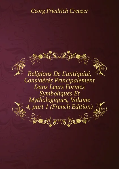 Обложка книги Religions De L.antiquite, Consideres Principalement Dans Leurs Formes Symboliques Et Mythologiques, Volume 4,.part 1 (French Edition), Georg Friedrich Creuzer