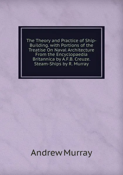 Обложка книги The Theory and Practice of Ship-Building. with Portions of the Treatise On Naval Architecture From the Encyclopaedia Britannica by A.F.B. Creuze. Steam-Ships by R. Murray, Andrew Murray