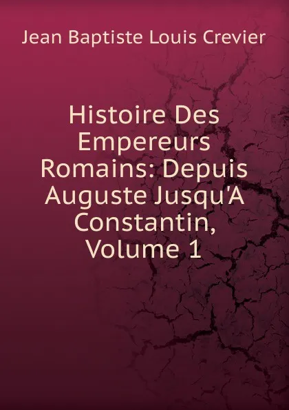 Обложка книги Histoire Des Empereurs Romains: Depuis Auguste Jusqu.A Constantin, Volume 1, Jean Baptiste Louis Crevier