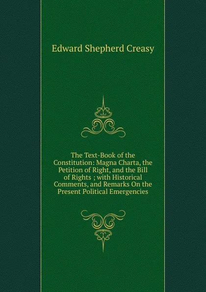 Обложка книги The Text-Book of the Constitution: Magna Charta, the Petition of Right, and the Bill of Rights ; with Historical Comments, and Remarks On the Present Political Emergencies, Creasy Edward Shepherd