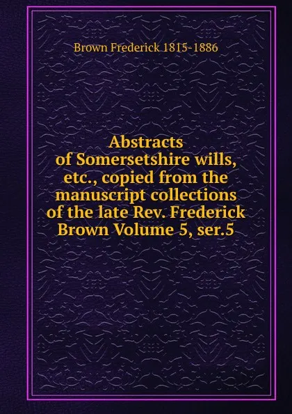 Обложка книги Abstracts of Somersetshire wills, etc., copied from the manuscript collections of the late Rev. Frederick Brown Volume 5, ser.5, Brown Frederick 1815-1886