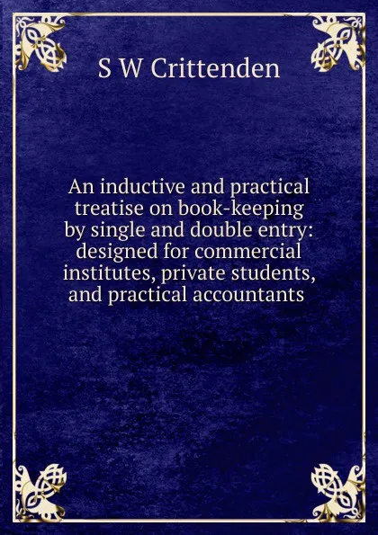 Обложка книги An inductive and practical treatise on book-keeping by single and double entry: designed for commercial institutes, private students, and practical accountants ., S W Crittenden