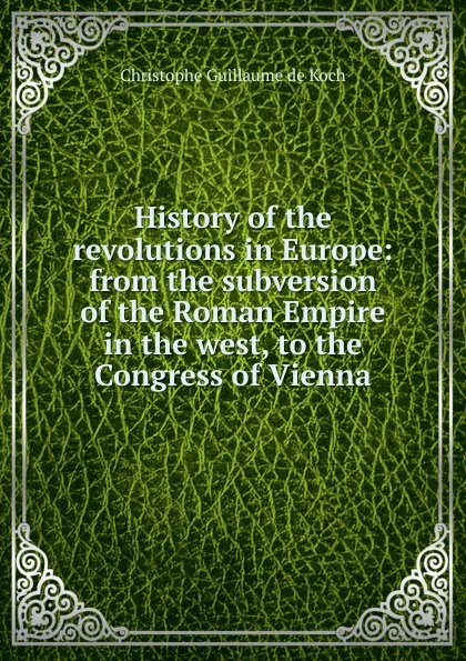 Обложка книги History of the revolutions in Europe: from the subversion of the Roman Empire in the west, to the Congress of Vienna, Christophe Guillaume de Koch