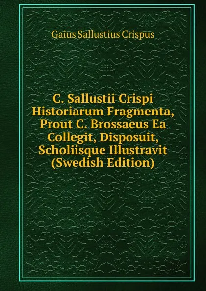 Обложка книги C. Sallustii Crispi Historiarum Fragmenta, Prout C. Brossaeus Ea Collegit, Disposuit, Scholiisque Illustravit (Swedish Edition), Gaius S. Crispus