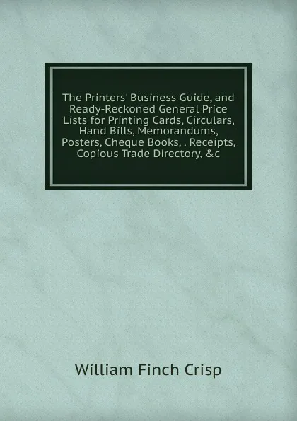 Обложка книги The Printers. Business Guide, and Ready-Reckoned General Price Lists for Printing Cards, Circulars, Hand Bills, Memorandums, Posters, Cheque Books, . Receipts, Copious Trade Directory, .c, William Finch Crisp