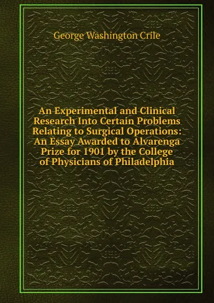 Обложка книги An Experimental and Clinical Research Into Certain Problems Relating to Surgical Operations: An Essay Awarded to Alvarenga Prize for 1901 by the College of Physicians of Philadelphia, Crile George Washington