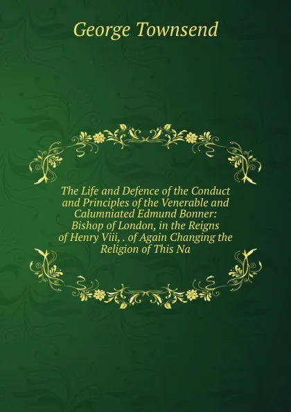 Обложка книги The Life and Defence of the Conduct and Principles of the Venerable and Calumniated Edmund Bonner: Bishop of London, in the Reigns of Henry Viii, . of Again Changing the Religion of This Na, George Townsend