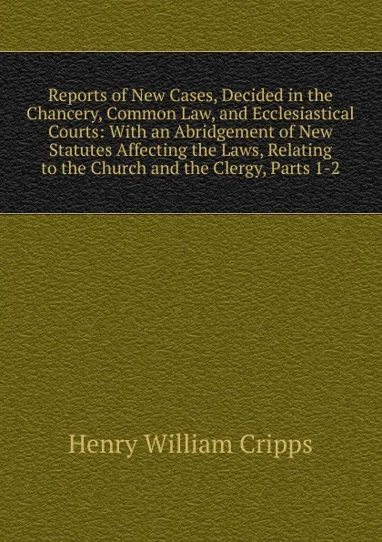 Обложка книги Reports of New Cases, Decided in the Chancery, Common Law, and Ecclesiastical Courts: With an Abridgement of New Statutes Affecting the Laws, Relating to the Church and the Clergy, Parts 1-2, Henry William Cripps