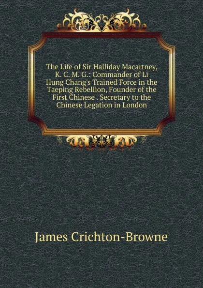 Обложка книги The Life of Sir Halliday Macartney, K. C. M. G.: Commander of Li Hung Chang.s Trained Force in the Taeping Rebellion, Founder of the First Chinese . Secretary to the Chinese Legation in London, James Crichton-Browne