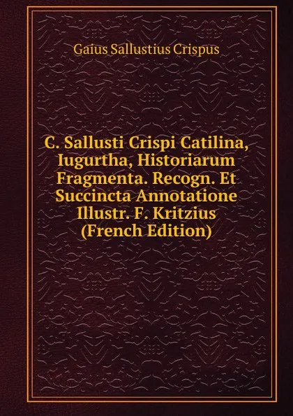 Обложка книги C. Sallusti Crispi Catilina, Iugurtha, Historiarum Fragmenta. Recogn. Et Succincta Annotatione Illustr. F. Kritzius (French Edition), Gaius S. Crispus