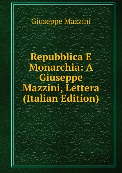 Обложка книги Repubblica E Monarchia: A Giuseppe Mazzini, Lettera (Italian Edition), Mazzini Giuseppe