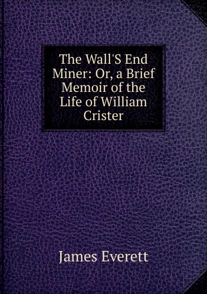 Обложка книги The Wall.S End Miner: Or, a Brief Memoir of the Life of William Crister, James Everett