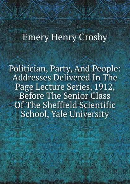 Обложка книги Politician, Party, And People: Addresses Delivered In The Page Lecture Series, 1912, Before The Senior Class Of The Sheffield Scientific School, Yale University, Emery Henry Crosby
