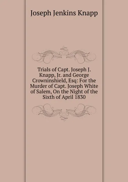 Обложка книги Trials of Capt. Joseph J. Knapp, Jr. and George Crowninshield, Esq: For the Murder of Capt. Joseph White of Salem, On the Night of the Sixth of April 1830, Joseph Jenkins Knapp