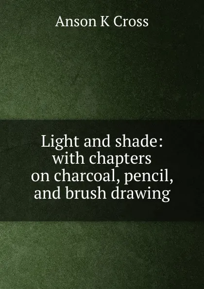 Обложка книги Light and shade: with chapters on charcoal, pencil, and brush drawing, Anson K Cross