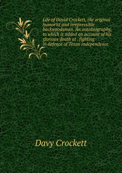 Обложка книги Life of David Crockett, the original humorist and irrepressible backwoodsman. An autobiography, to which is added an account of his glorious death at . fighting in defence of Texan independence, Davy Crockett